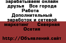 зарабатываем онлайн друзья - Все города Работа » Дополнительный заработок и сетевой маркетинг   . Северная Осетия